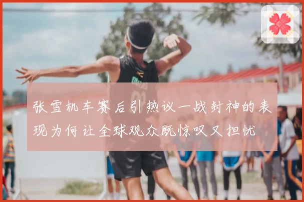 张雪机车赛后引热议一战封神的表现为何让全球观众既惊叹又担忧