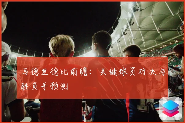 马德里德比前瞻：关键球员对决与胜负手预测