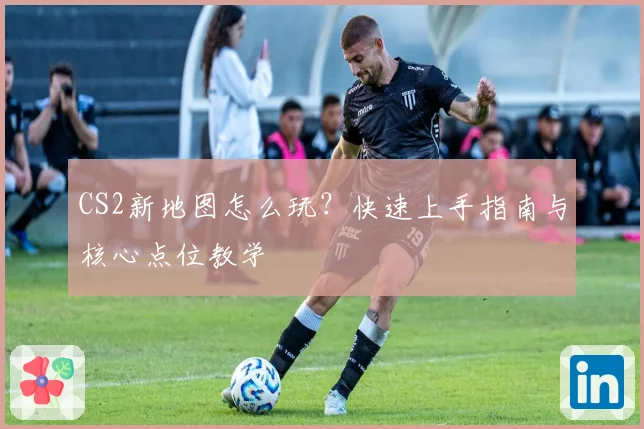 CS2新地图怎么玩?快速上手指南与核心点位教学